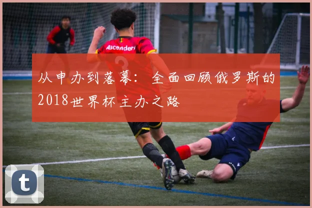 从申办到落幕：全面回顾俄罗斯的2018世界杯主办之路