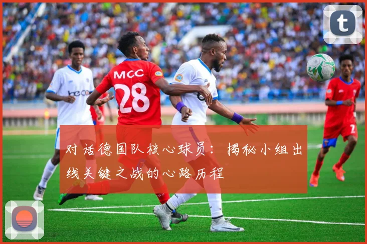 对话德国队核心球员：揭秘小组出线关键之战的心路历程